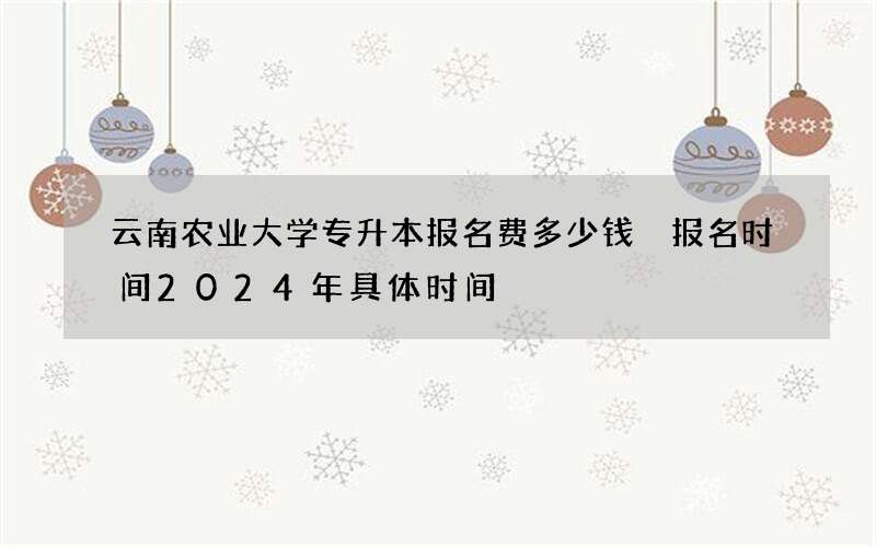 云南农业大学专升本报名费多少钱 报名时间2024年具体时间